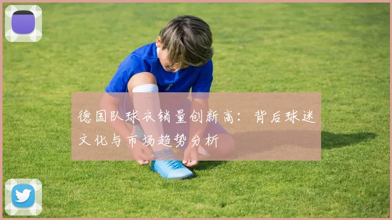 德国队球衣销量创新高：背后球迷文化与市场趋势分析