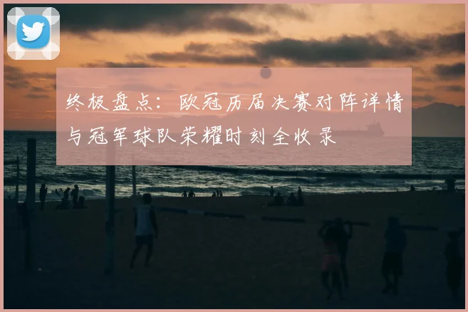 终极盘点：欧冠历届决赛对阵详情与冠军球队荣耀时刻全收录