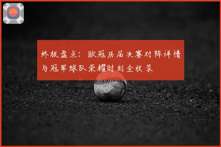 终极盘点：欧冠历届决赛对阵详情与冠军球队荣耀时刻全收录
