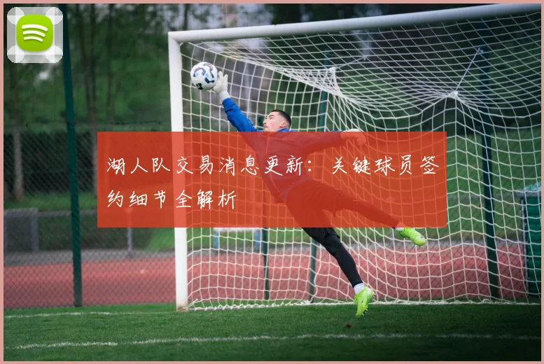 湖人队交易消息更新：关键球员签约细节全解析