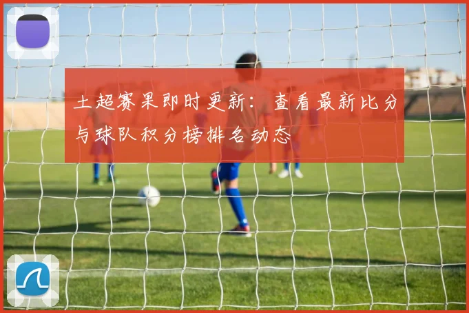 土超赛果即时更新：查看最新比分与球队积分榜排名动态