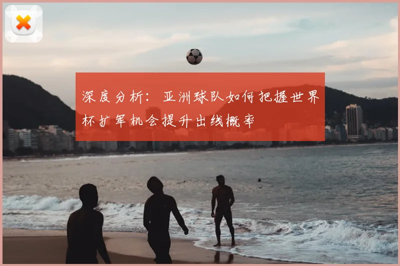 深度分析：亚洲球队如何把握世界杯扩军机会提升出线概率