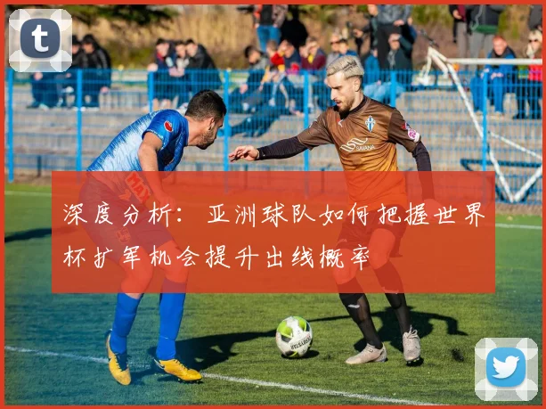 深度分析：亚洲球队如何把握世界杯扩军机会提升出线概率