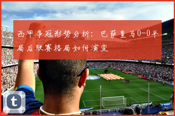 西甲争冠形势分析：巴萨皇马0-0平局后联赛格局如何演变