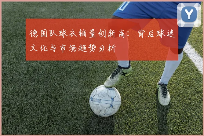 德国队球衣销量创新高：背后球迷文化与市场趋势分析